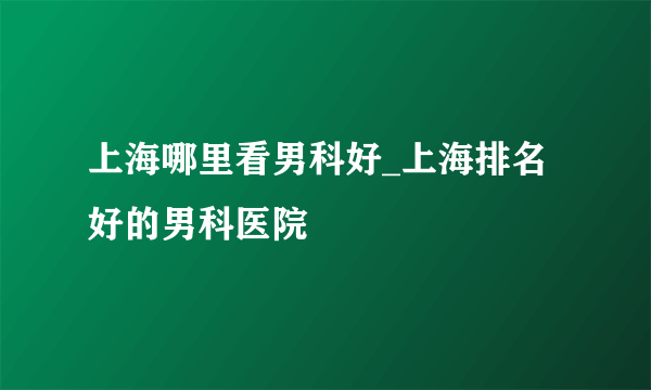 上海哪里看男科好_上海排名好的男科医院