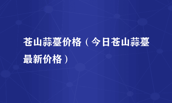 苍山蒜薹价格（今日苍山蒜薹最新价格）