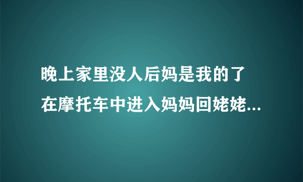 晚上家里没人后妈是我的了 在摩托车中进入妈妈回姥姥家_飞外网