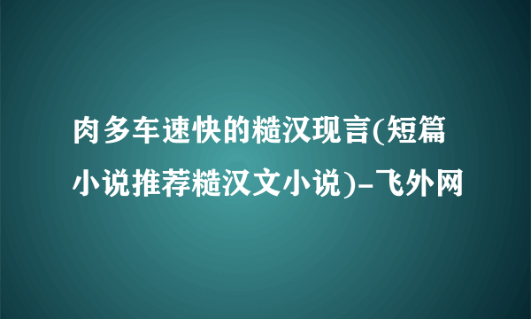 肉多车速快的糙汉现言(短篇小说推荐糙汉文小说)-飞外网