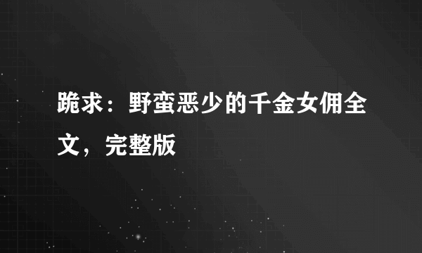 跪求：野蛮恶少的千金女佣全文，完整版