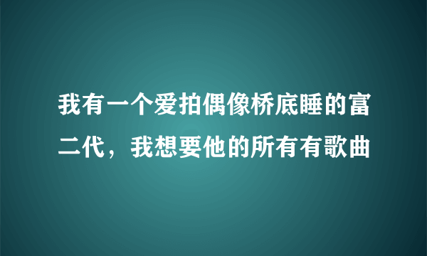 我有一个爱拍偶像桥底睡的富二代，我想要他的所有有歌曲