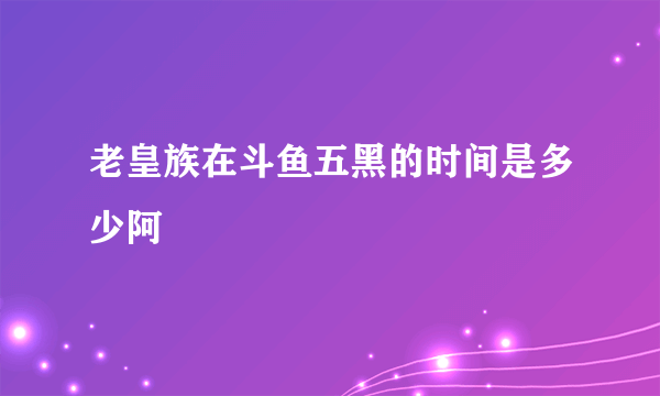 老皇族在斗鱼五黑的时间是多少阿