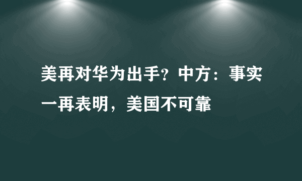 美再对华为出手？中方：事实一再表明，美国不可靠