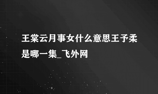 王棠云月事女什么意思王予柔是哪一集_飞外网