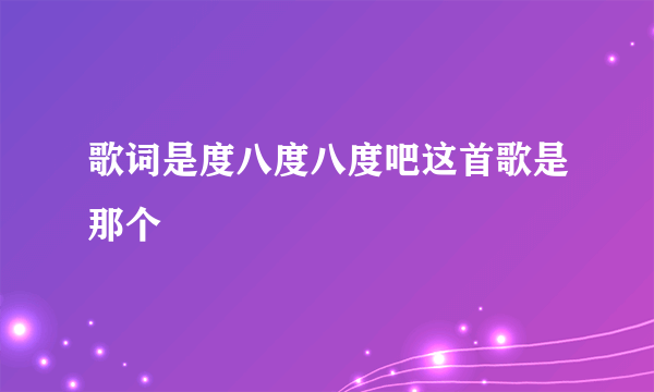 歌词是度八度八度吧这首歌是那个