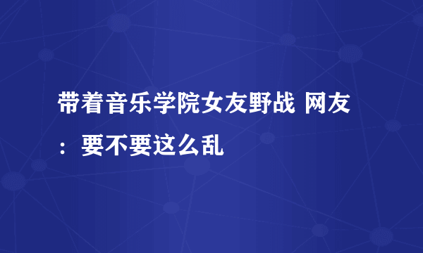 带着音乐学院女友野战 网友：要不要这么乱