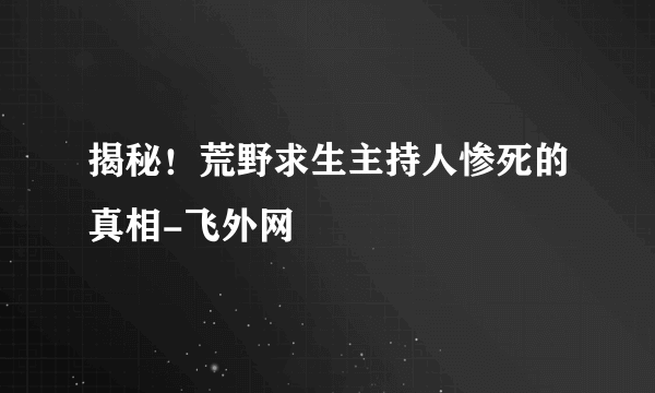 揭秘！荒野求生主持人惨死的真相-飞外网