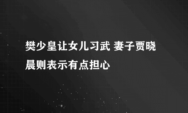 樊少皇让女儿习武 妻子贾晓晨则表示有点担心