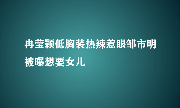 冉莹颖低胸装热辣惹眼邹市明被曝想要女儿