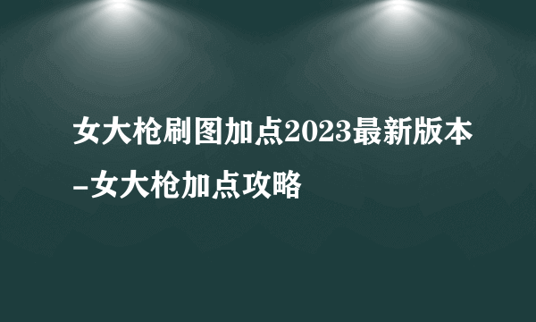 女大枪刷图加点2023最新版本-女大枪加点攻略