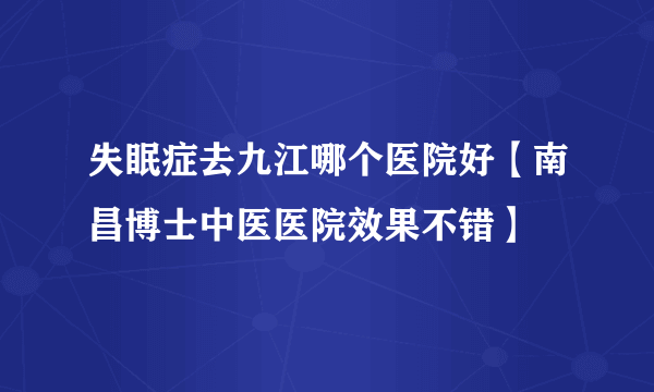 失眠症去九江哪个医院好【南昌博士中医医院效果不错】