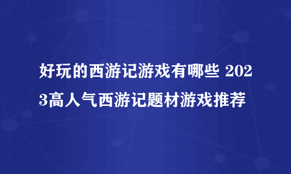 好玩的西游记游戏有哪些 2023高人气西游记题材游戏推荐