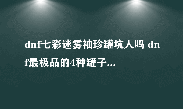 dnf七彩迷雾袖珍罐坑人吗 dnf最极品的4种罐子你开过吗