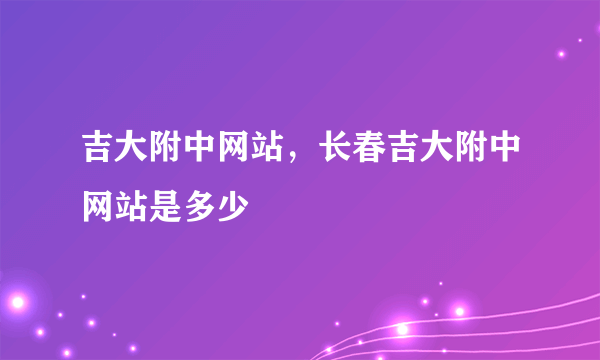 吉大附中网站，长春吉大附中网站是多少