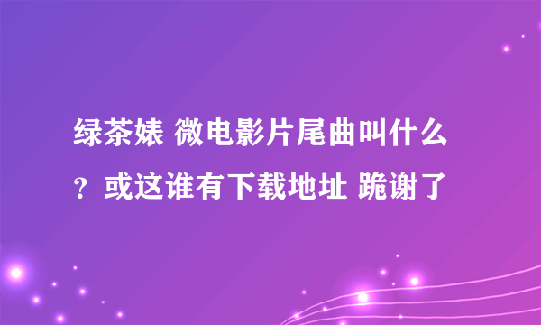 绿茶婊 微电影片尾曲叫什么？或这谁有下载地址 跪谢了