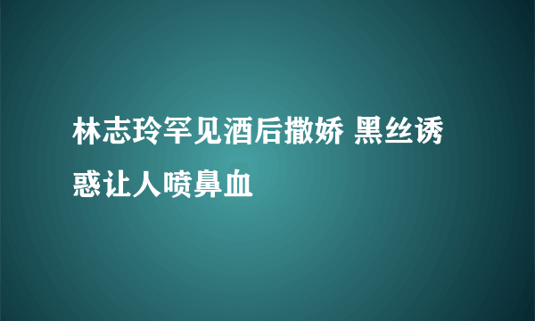 林志玲罕见酒后撒娇 黑丝诱惑让人喷鼻血