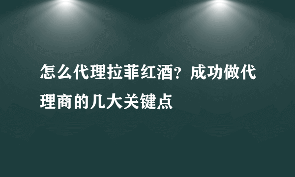 怎么代理拉菲红酒？成功做代理商的几大关键点