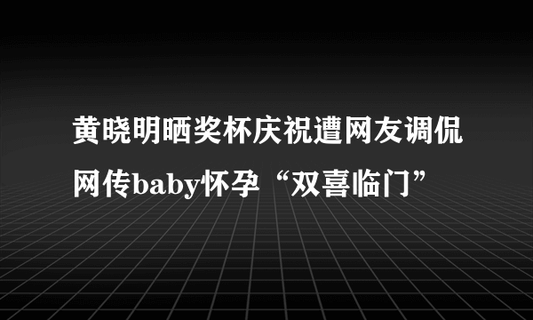 黄晓明晒奖杯庆祝遭网友调侃网传baby怀孕“双喜临门”