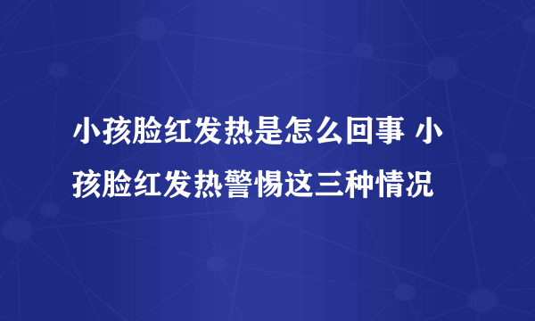 小孩脸红发热是怎么回事 小孩脸红发热警惕这三种情况