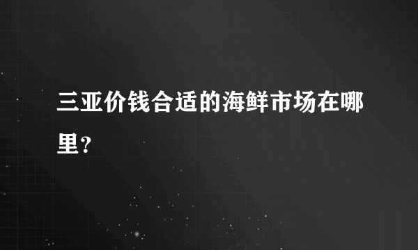 三亚价钱合适的海鲜市场在哪里？