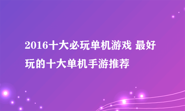 2016十大必玩单机游戏 最好玩的十大单机手游推荐