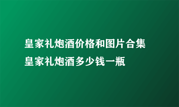 皇家礼炮酒价格和图片合集 皇家礼炮酒多少钱一瓶