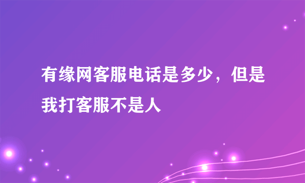 有缘网客服电话是多少，但是我打客服不是人