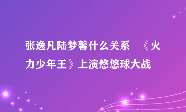 张逸凡陆梦馨什么关系   《火力少年王》上演悠悠球大战