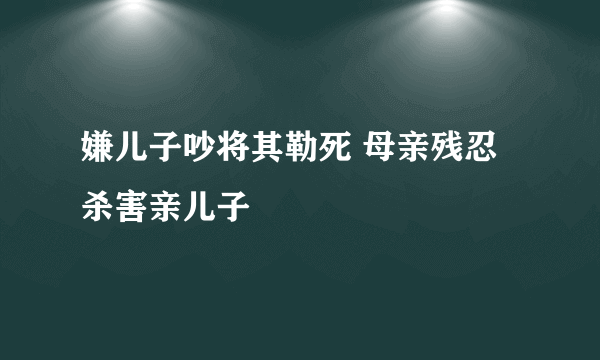 嫌儿子吵将其勒死 母亲残忍杀害亲儿子