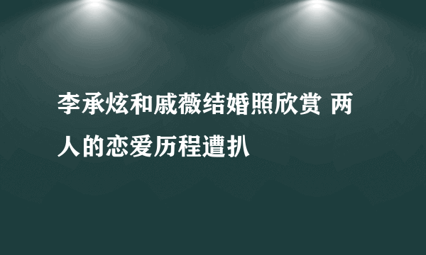 李承炫和戚薇结婚照欣赏 两人的恋爱历程遭扒