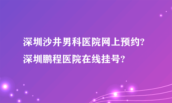 深圳沙井男科医院网上预约?深圳鹏程医院在线挂号?