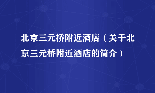 北京三元桥附近酒店（关于北京三元桥附近酒店的简介）