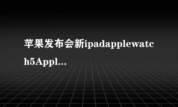 苹果发布会新ipadapplewatch5AppleArcade介绍 苹果发布会信息汇总一览