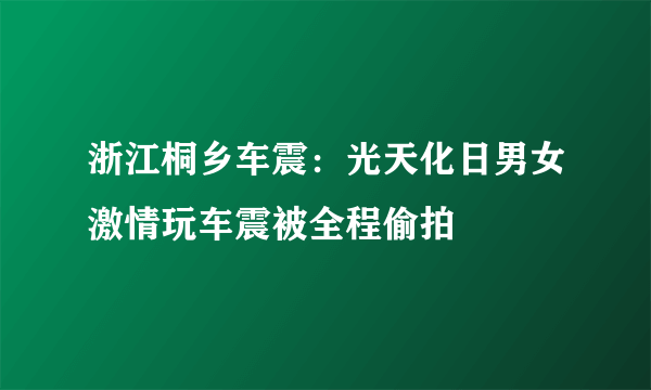 浙江桐乡车震：光天化日男女激情玩车震被全程偷拍