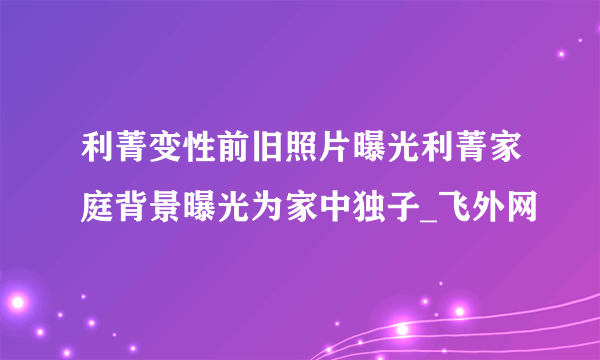 利菁变性前旧照片曝光利菁家庭背景曝光为家中独子_飞外网