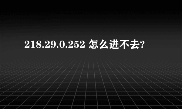 218.29.0.252 怎么进不去?