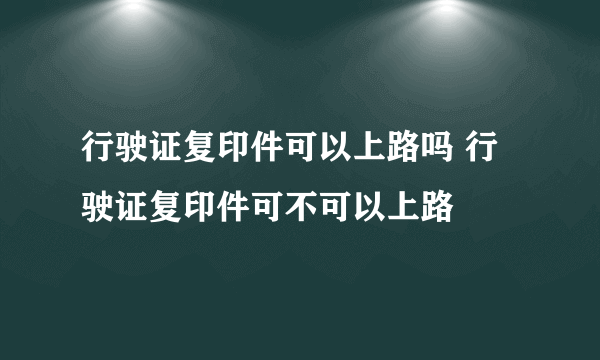 行驶证复印件可以上路吗 行驶证复印件可不可以上路