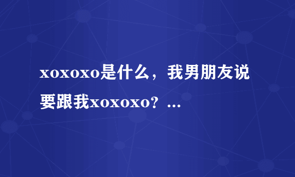 xoxoxo是什么，我男朋友说要跟我xoxoxo？？我问我朋友，她说是一个组合exo的一首歌？我纳