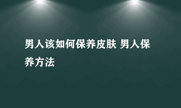 男人该如何保养皮肤 男人保养方法