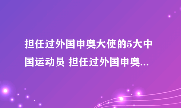 担任过外国申奥大使的5大中国运动员 担任过外国申奥大使的中国人有哪些