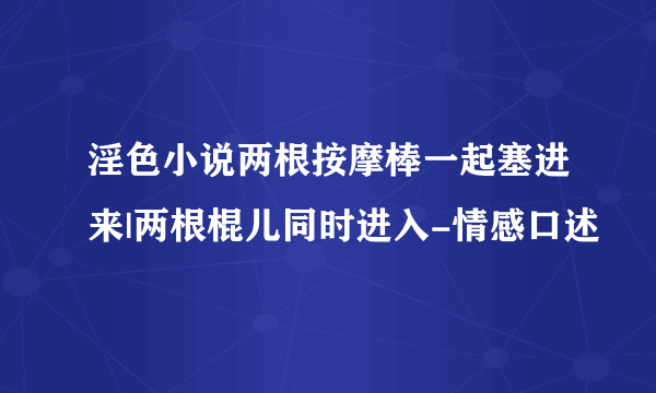 淫色小说两根按摩棒一起塞进来|两根棍儿同时进入-情感口述