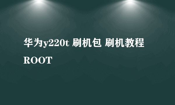 华为y220t 刷机包 刷机教程 ROOT