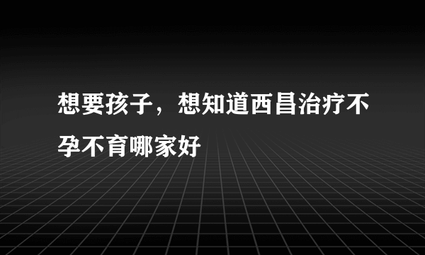 想要孩子，想知道西昌治疗不孕不育哪家好