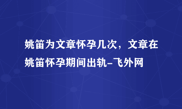 姚笛为文章怀孕几次，文章在姚笛怀孕期间出轨-飞外网