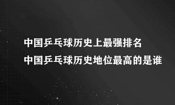 中国乒乓球历史上最强排名 中国乒乓球历史地位最高的是谁