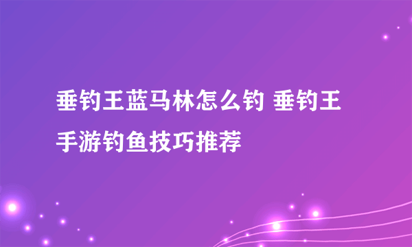 垂钓王蓝马林怎么钓 垂钓王手游钓鱼技巧推荐