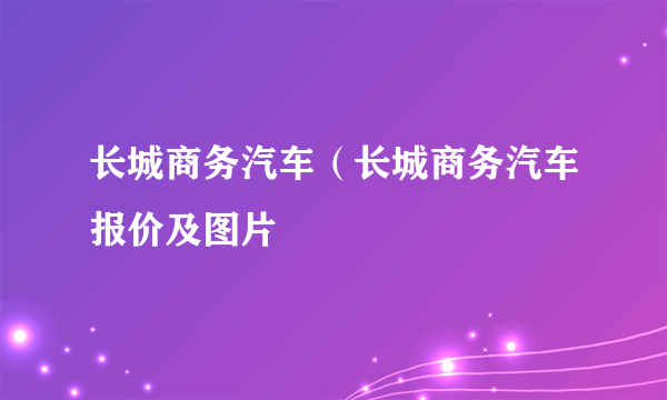 长城商务汽车（长城商务汽车报价及图片