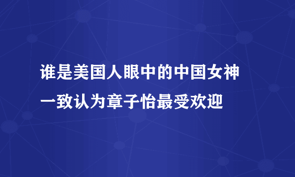 谁是美国人眼中的中国女神 一致认为章子怡最受欢迎