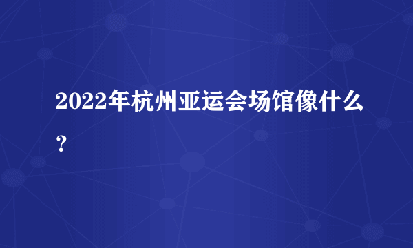 2022年杭州亚运会场馆像什么？